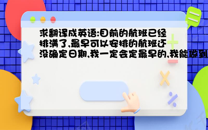 求翻译成英语:目前的航班已经排满了,最早可以安排的航班还没确定日期,我一定会定最早的,我能做到的只有这些.我无法做超过我