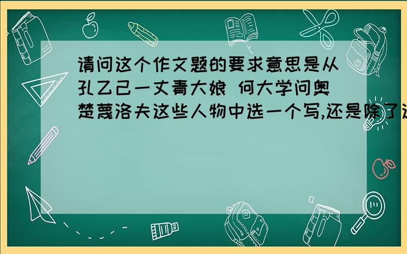 请问这个作文题的要求意思是从孔乙己一丈青大娘 何大学问奥楚蔑洛夫这些人物中选一个写,还是除了这些人