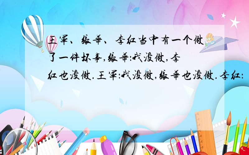 王军、张华、李红当中有一个做了一件坏事,张华：我没做,李红也没做.王军：我没做,张华也没做.李红：