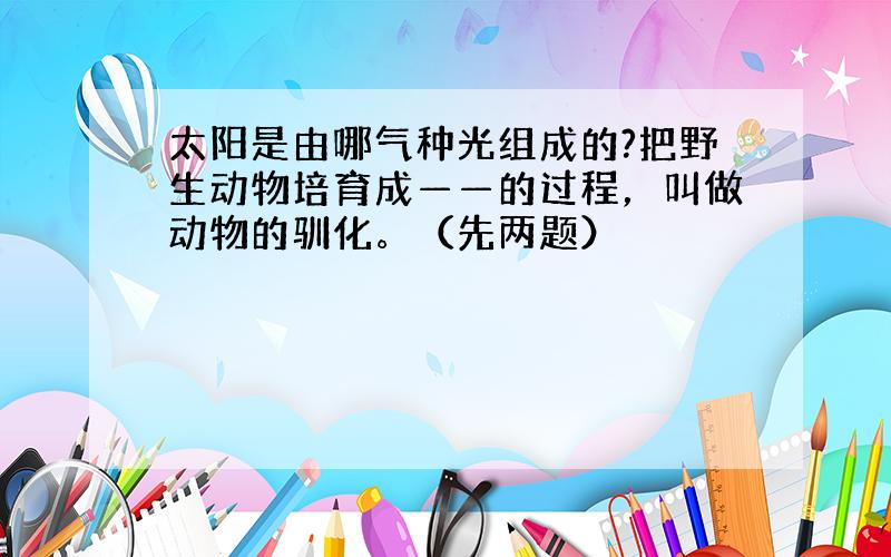 太阳是由哪气种光组成的?把野生动物培育成——的过程，叫做动物的驯化。（先两题）