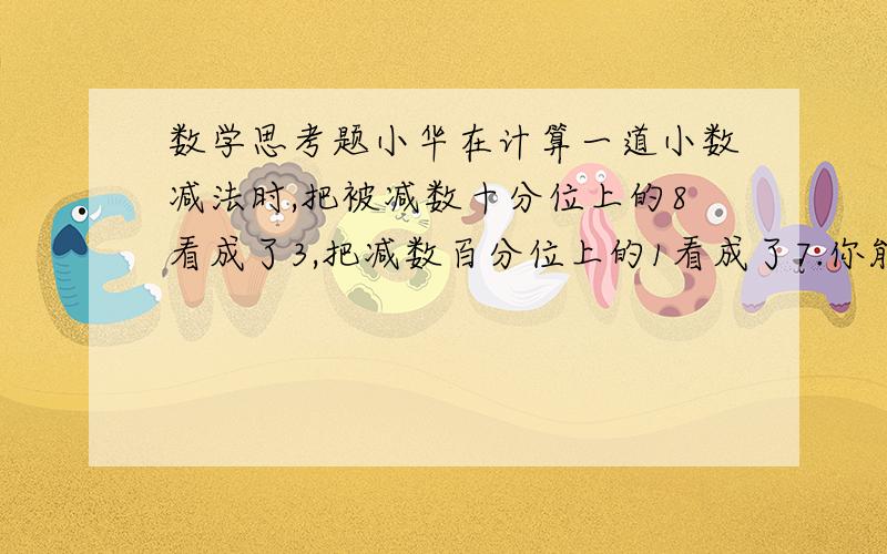 数学思考题小华在计算一道小数减法时,把被减数十分位上的8看成了3,把减数百分位上的1看成了7.你能算出错误答案与正确的答