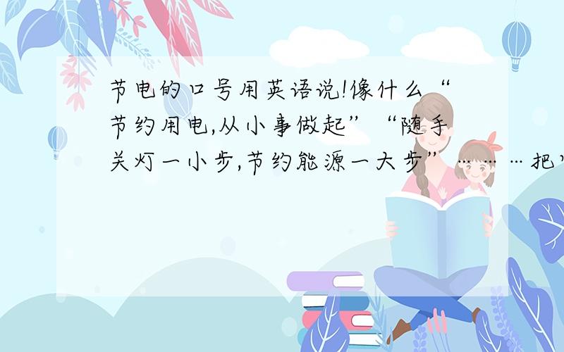 节电的口号用英语说!像什么“节约用电,从小事做起”“随手关灯一小步,节约能源一大步”………把它们翻译成英语就可以了.3Q