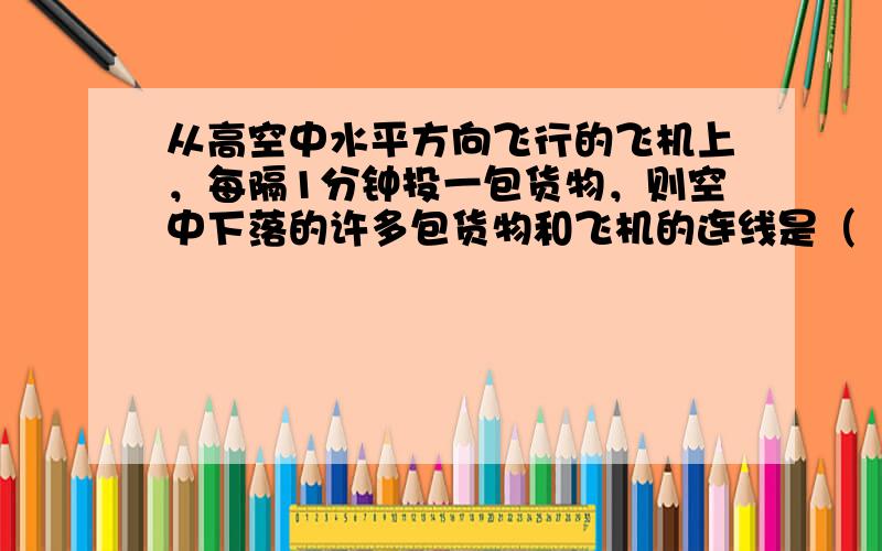 从高空中水平方向飞行的飞机上，每隔1分钟投一包货物，则空中下落的许多包货物和飞机的连线是（　　）