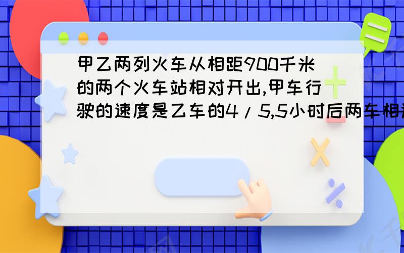 甲乙两列火车从相距900千米的两个火车站相对开出,甲车行驶的速度是乙车的4/5,5小时后两车相遇.