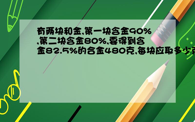 有两块和金,第一块含金90%,第二块含金80%,要得到含金82.5%的合金480克,每块应取多少克?