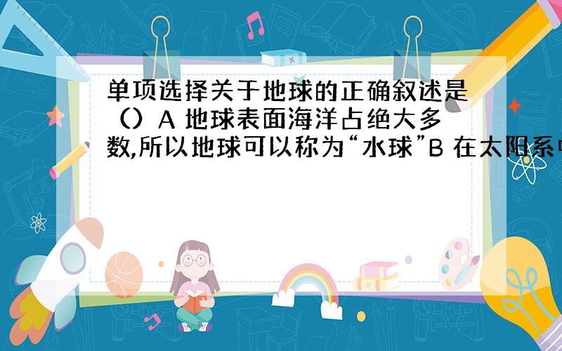 单项选择关于地球的正确叙述是（）A 地球表面海洋占绝大多数,所以地球可以称为“水球”B 在太阳系中地球是唯一适合人类生活