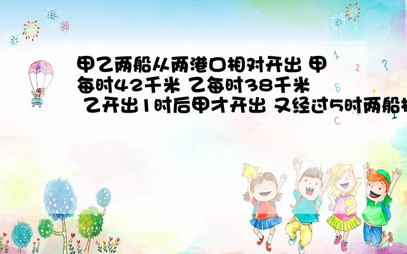 甲乙两船从两港口相对开出 甲每时42千米 乙每时38千米 乙开出1时后甲才开出 又经过5时两船相遇