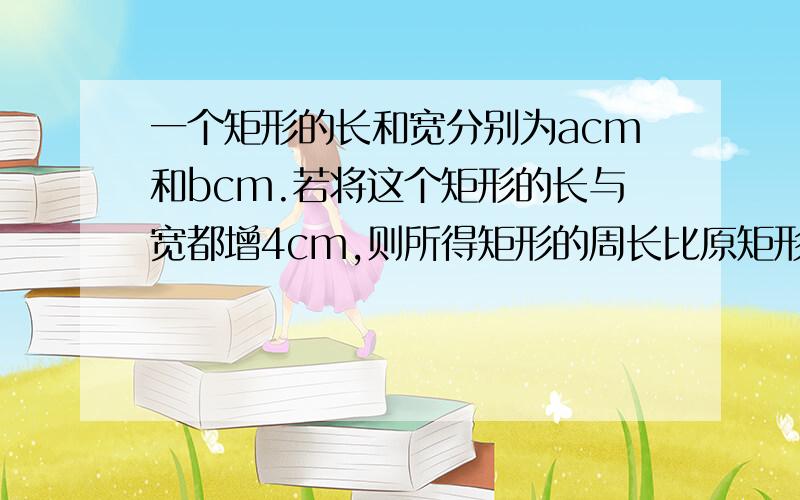 一个矩形的长和宽分别为acm和bcm.若将这个矩形的长与宽都增4cm,则所得矩形的周长比原矩形的周长增加（ ）cm