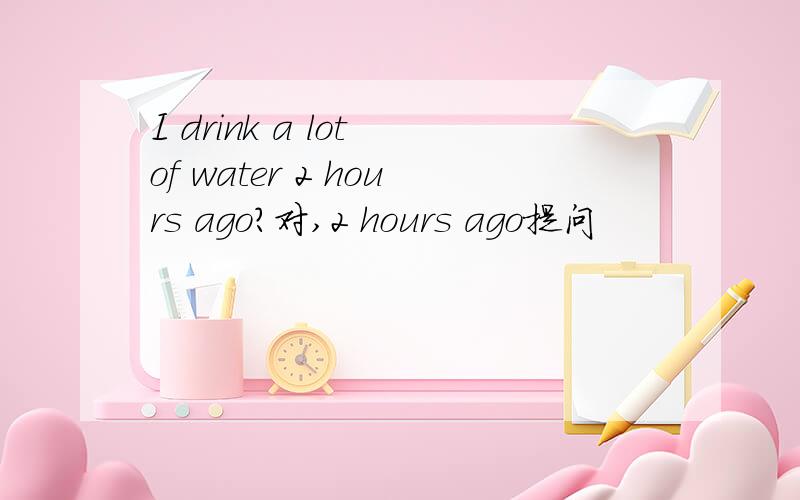 I drink a lot of water 2 hours ago?对,2 hours ago提问