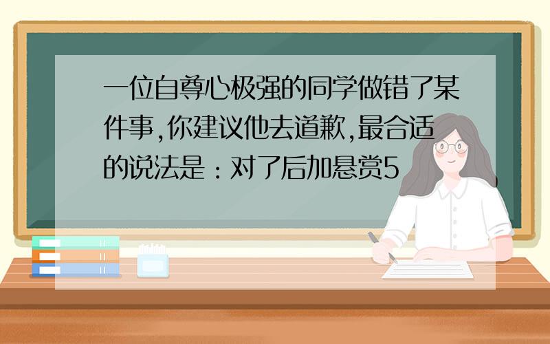 一位自尊心极强的同学做错了某件事,你建议他去道歉,最合适的说法是：对了后加悬赏5