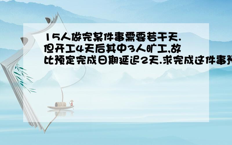 15人做完某件事需要若干天.但开工4天后其中3人旷工,故比预定完成日期延迟2天.求完成这件事预定工作天数