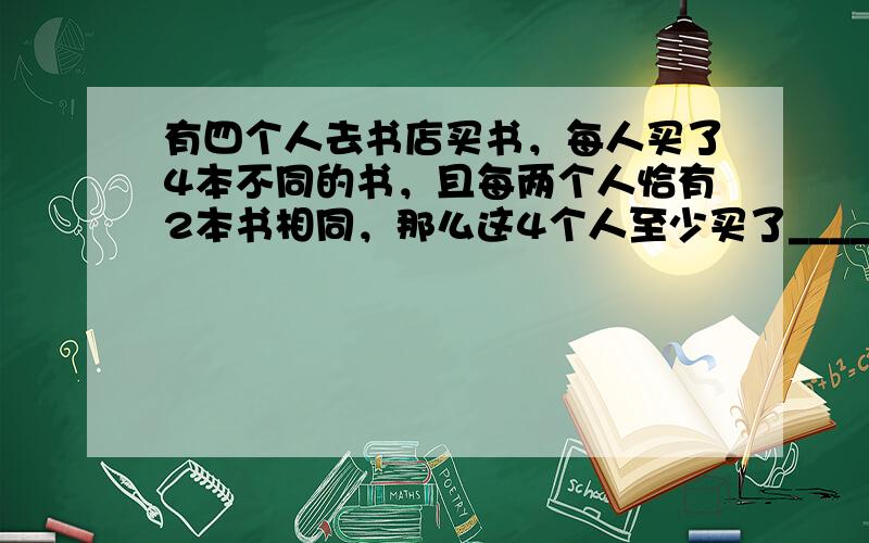 有四个人去书店买书，每人买了4本不同的书，且每两个人恰有2本书相同，那么这4个人至少买了______种书．