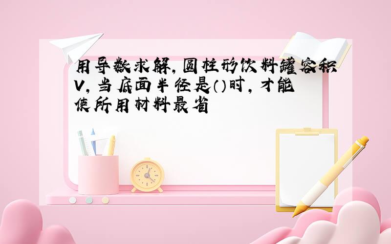 用导数求解,圆柱形饮料罐容积V,当底面半径是（）时,才能使所用材料最省