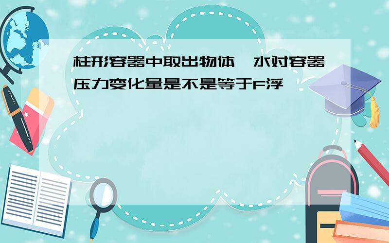 柱形容器中取出物体,水对容器压力变化量是不是等于F浮