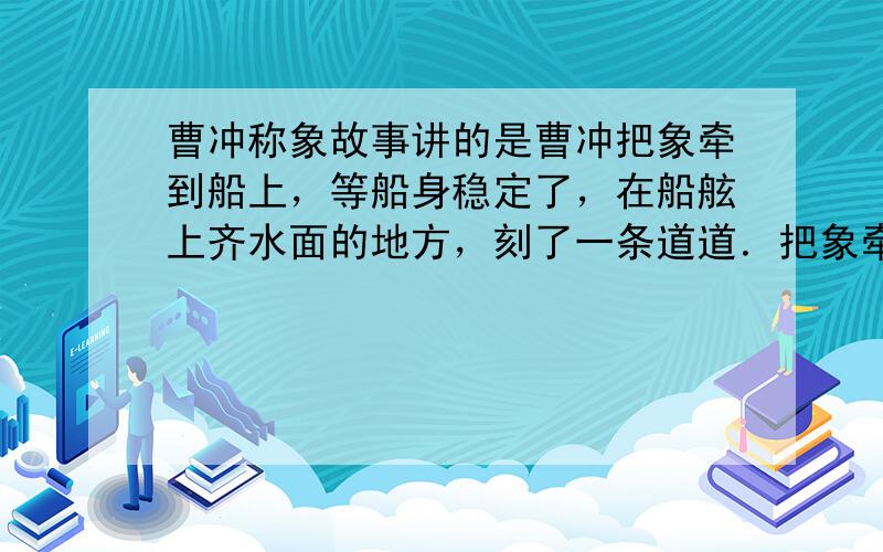 曹冲称象故事讲的是曹冲把象牵到船上，等船身稳定了，在船舷上齐水面的地方，刻了一条道道．把象牵到岸上来后再把一块一块的石头