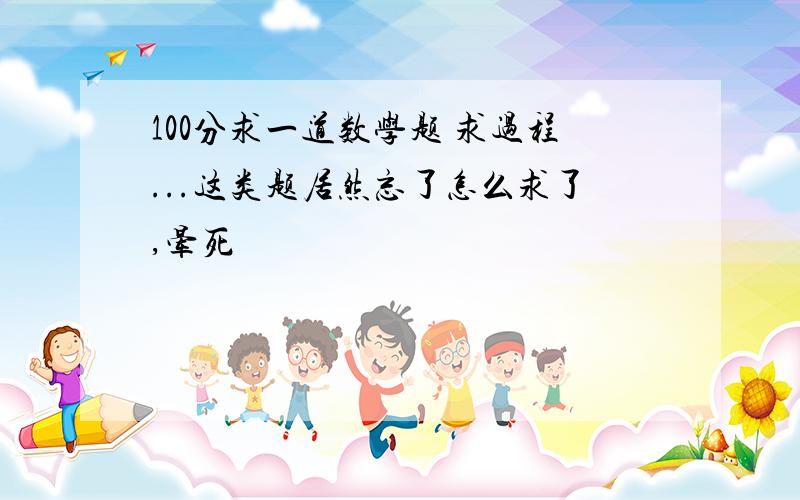 100分求一道数学题 求过程...这类题居然忘了怎么求了,晕死