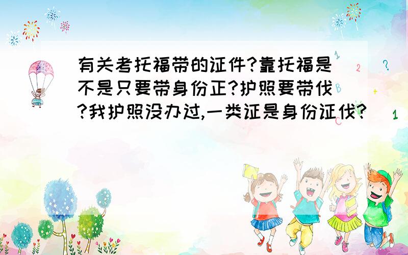 有关考托福带的证件?靠托福是不是只要带身份正?护照要带伐?我护照没办过,一类证是身份证伐?