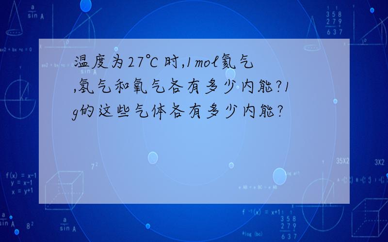 温度为27℃时,1mol氦气,氢气和氧气各有多少内能?1g的这些气体各有多少内能?