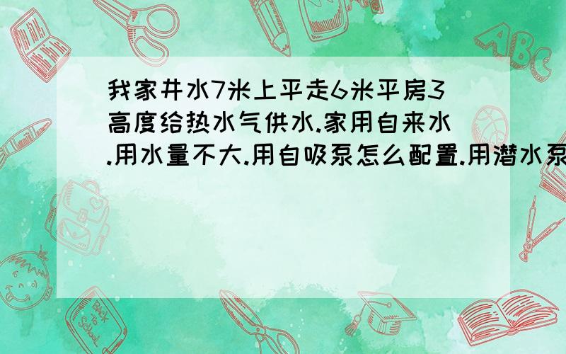 我家井水7米上平走6米平房3高度给热水气供水.家用自来水.用水量不大.用自吸泵怎么配置.用潜水泵怎么配置.家铁岭的.如果