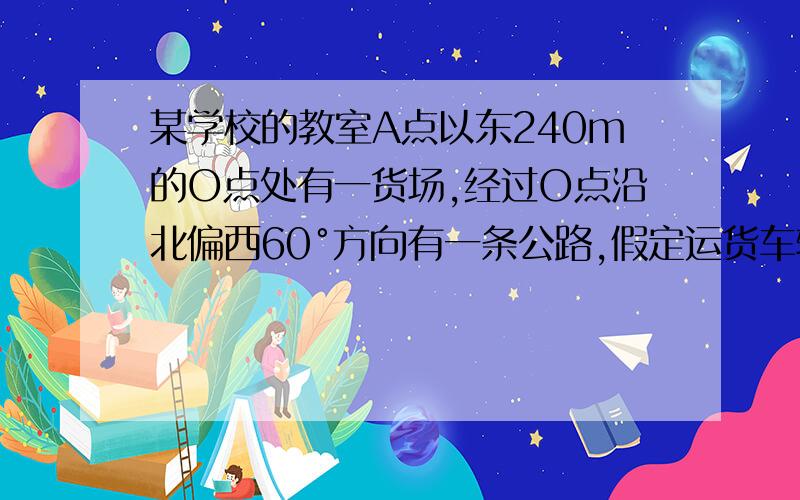 某学校的教室A点以东240m的O点处有一货场,经过O点沿北偏西60°方向有一条公路,假定运货车辆形成的噪音影响距离在13