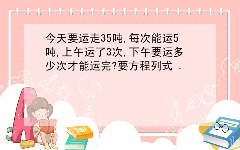 今天要运走35吨,每次能运5吨,上午运了3次,下午要运多少次才能运完?要方程列式 .