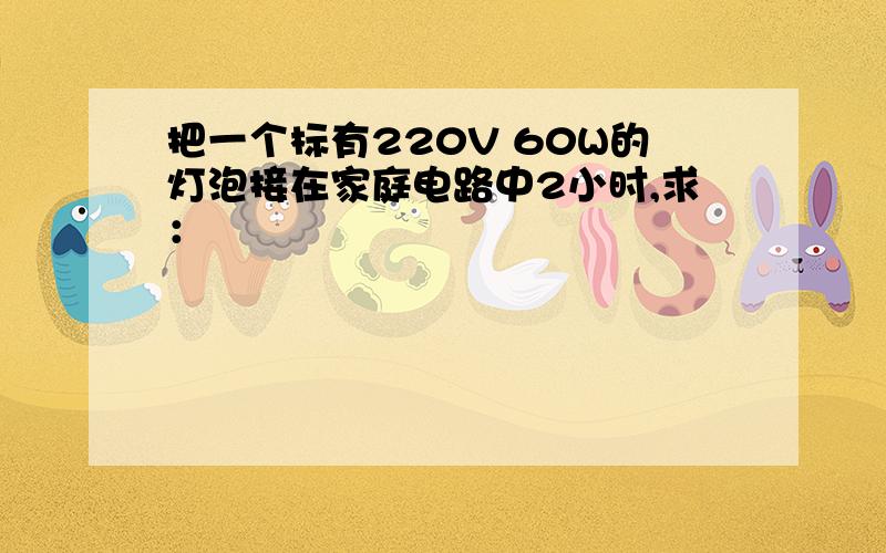 把一个标有220V 60W的灯泡接在家庭电路中2小时,求：