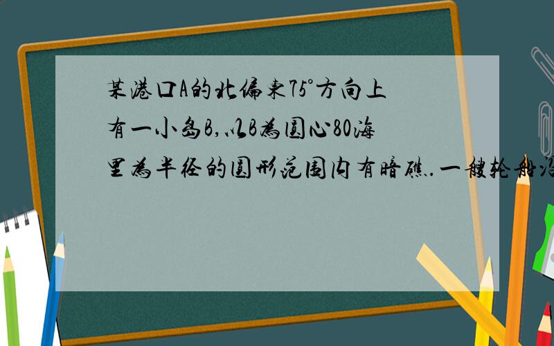 某港口A的北偏东75°方向上有一小岛B,以B为圆心80海里为半径的圆形范围内有暗礁.一艘轮船沿着南偏东75°