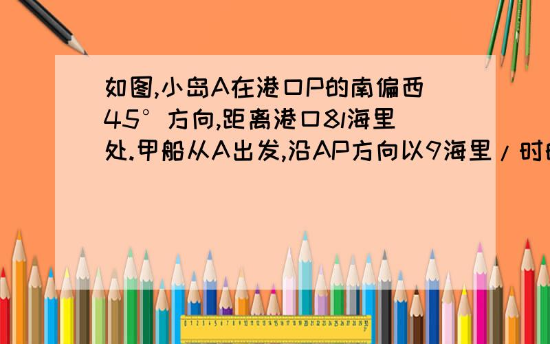 如图,小岛A在港口P的南偏西45°方向,距离港口8l海里处.甲船从A出发,沿AP方向以9海里/时的速度驶向港口,乙船从港