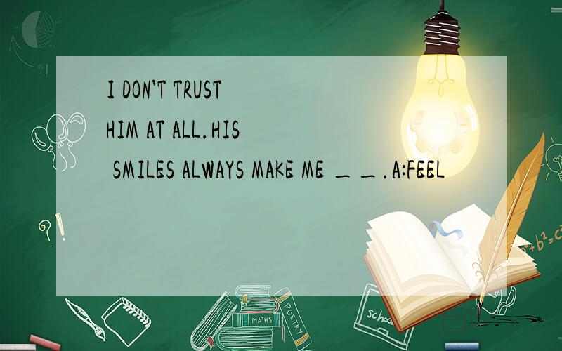 I DON'T TRUST HIM AT ALL.HIS SMILES ALWAYS MAKE ME __.A:FEEL