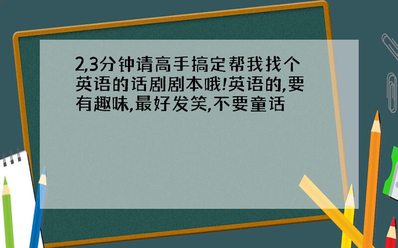 2,3分钟请高手搞定帮我找个英语的话剧剧本哦!英语的,要有趣味,最好发笑,不要童话