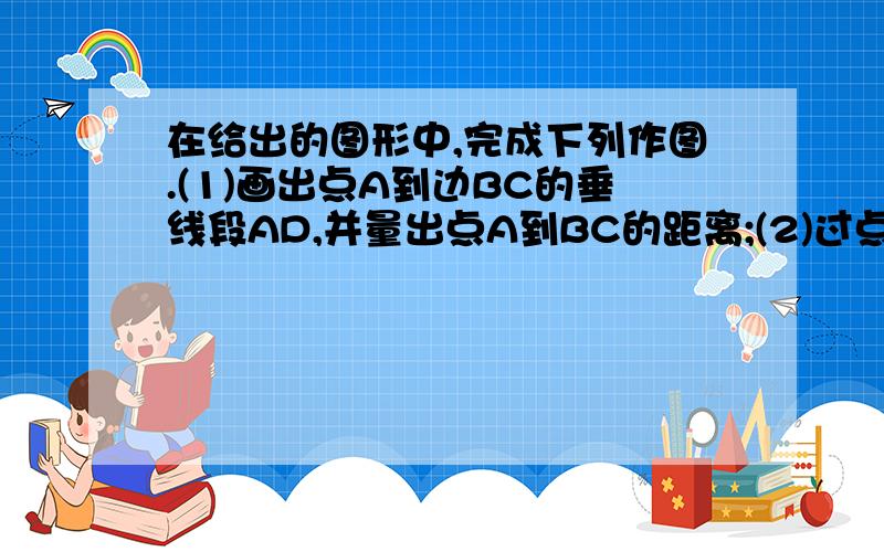 在给出的图形中,完成下列作图.(1)画出点A到边BC的垂线段AD,并量出点A到BC的距离;(2)过点B作AC的垂线,