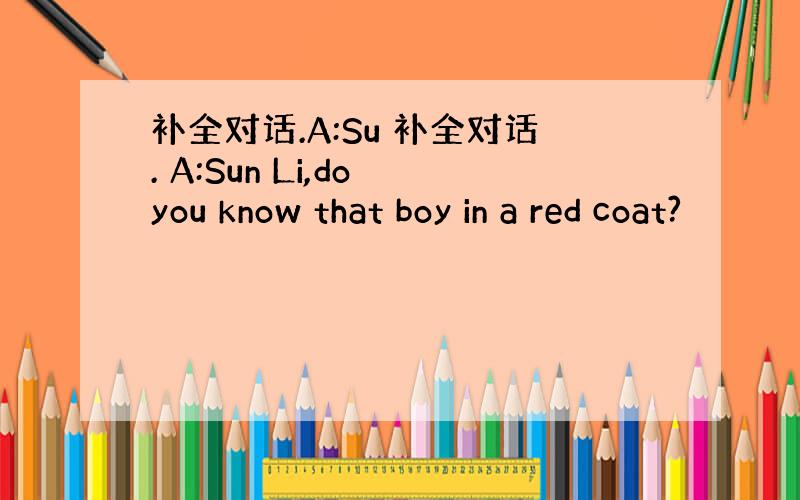 补全对话.A:Su 补全对话. A:Sun Li,do you know that boy in a red coat?