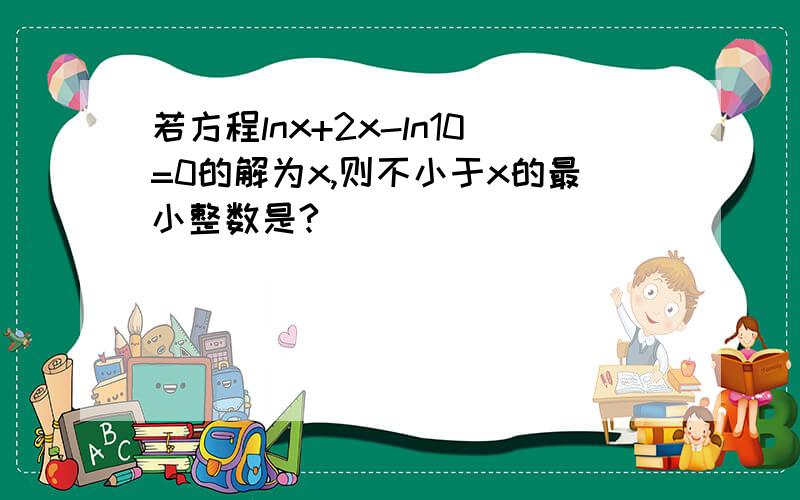 若方程lnx+2x-ln10=0的解为x,则不小于x的最小整数是?