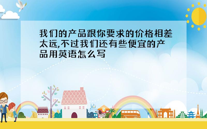 我们的产品跟你要求的价格相差太远,不过我们还有些便宜的产品用英语怎么写