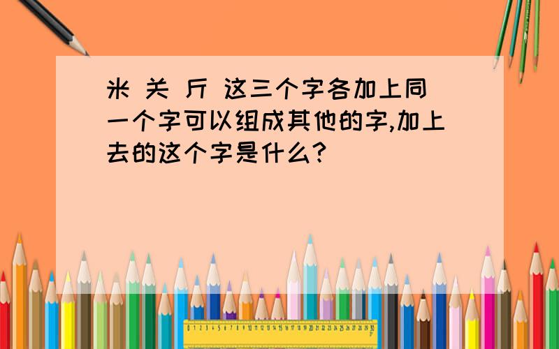 米 关 斤 这三个字各加上同一个字可以组成其他的字,加上去的这个字是什么?