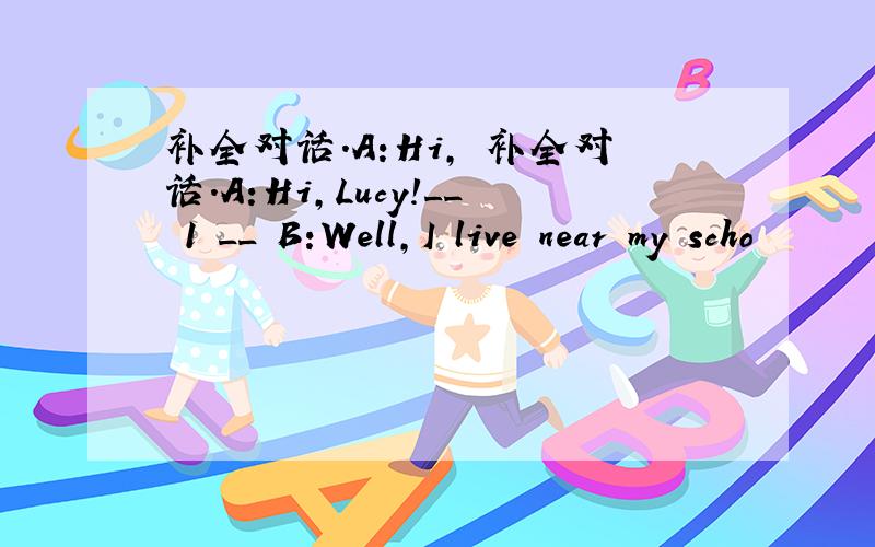 补全对话.A:Hi, 补全对话.A:Hi,Lucy!__ 1 __ B:Well,I live near my scho