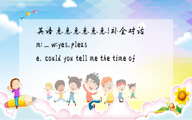 英语 急急急急急急!补全对话m:_w:yes,please. could you tell me the time of