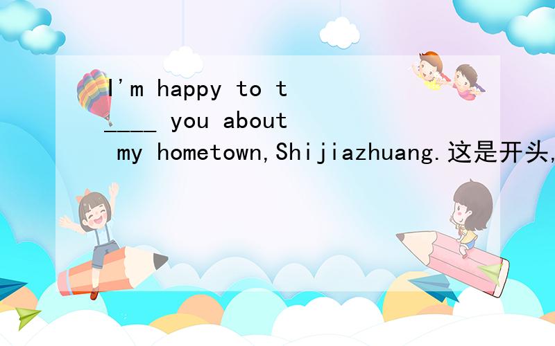 I'm happy to t____ you about my hometown,Shijiazhuang.这是开头,求