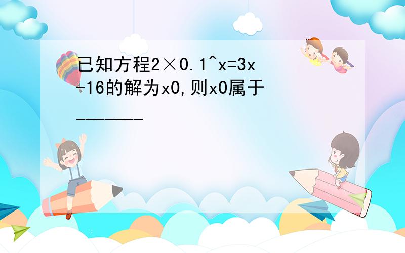 已知方程2×0.1^x=3x-16的解为x0,则x0属于_______