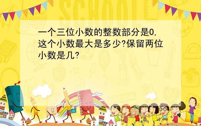 一个三位小数的整数部分是0,这个小数最大是多少?保留两位小数是几?