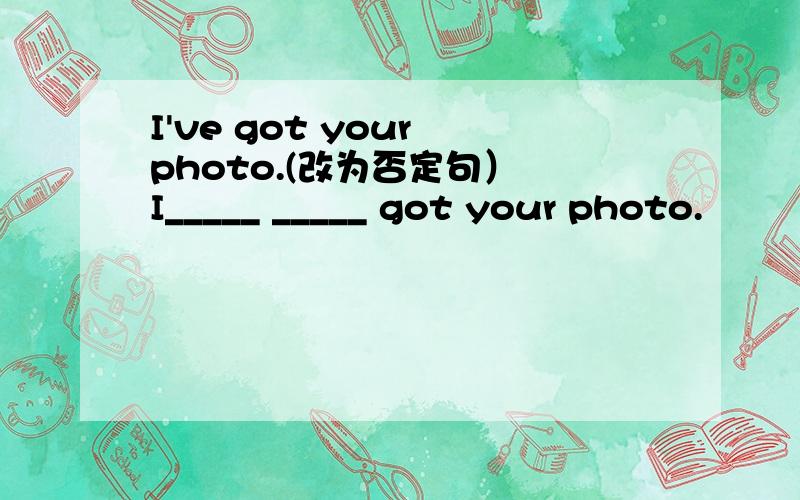 I've got your photo.(改为否定句） I_____ _____ got your photo.