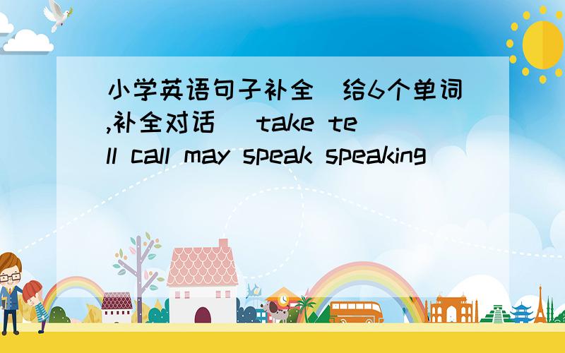 小学英语句子补全（给6个单词,补全对话） take tell call may speak speaking