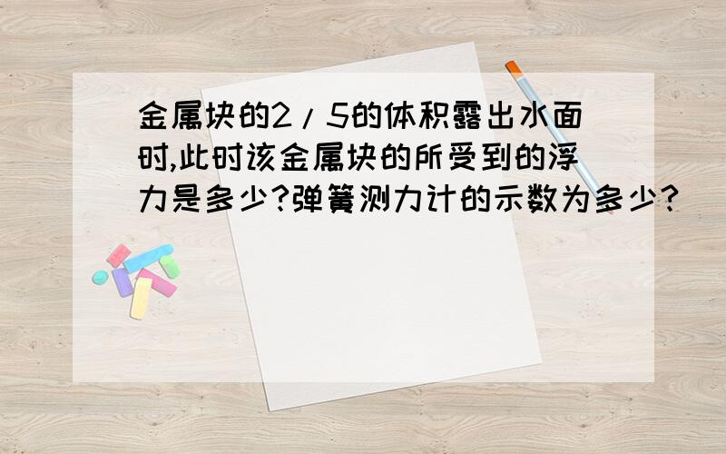 金属块的2/5的体积露出水面时,此时该金属块的所受到的浮力是多少?弹簧测力计的示数为多少?