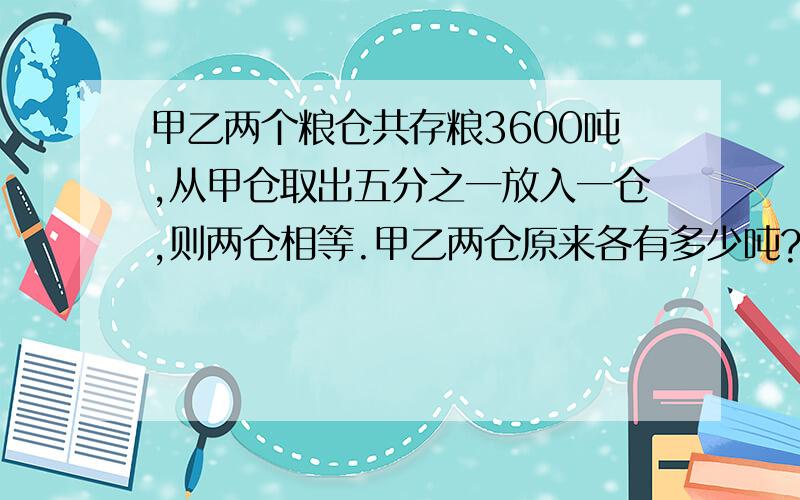 甲乙两个粮仓共存粮3600吨,从甲仓取出五分之一放入一仓,则两仓相等.甲乙两仓原来各有多少吨?