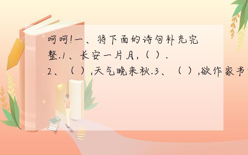 呵呵!一、将下面的诗句补充完整.1、长安一片月,（ ）.2、（ ）,天气晚来秋.3、（ ）,欲作家书意万重.4、故园东望