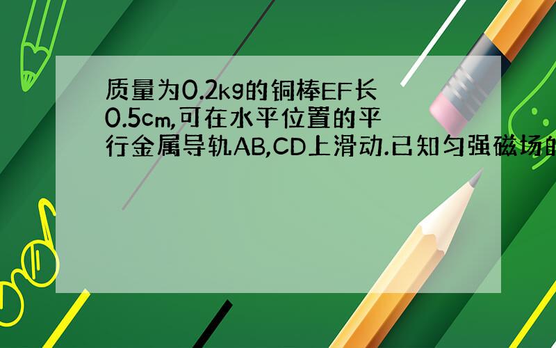 质量为0.2kg的铜棒EF长0.5cm,可在水平位置的平行金属导轨AB,CD上滑动.已知匀强磁场的磁感应强度B=0.8T