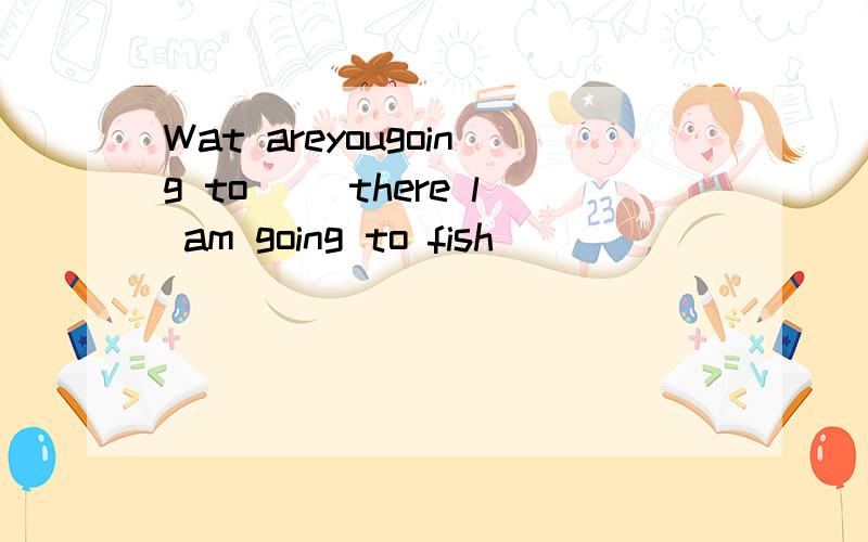 Wat areyougoing to() there l am going to fish