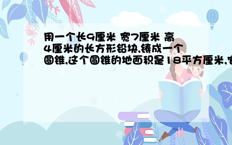 用一个长9厘米 宽7厘米 高4厘米的长方形铅块,铸成一个圆锥,这个圆锥的地面积是18平方厘米,它的高是多少