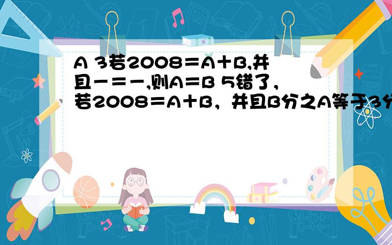 A 3若2008＝A＋B,并且－＝－,则A＝B 5错了，若2008＝A＋B，并且B分之A等于3分之5则A＝