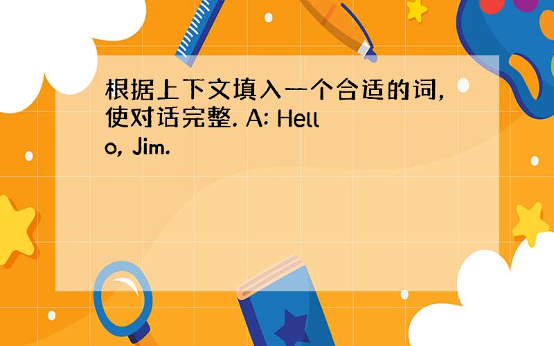 根据上下文填入一个合适的词，使对话完整. A: Hello, Jim.